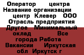 Оператор Call-центра › Название организации ­ Call-центр "Клевер", ООО › Отрасль предприятия ­ Другое › Минимальный оклад ­ 25 000 - Все города Работа » Вакансии   . Иркутская обл.,Иркутск г.